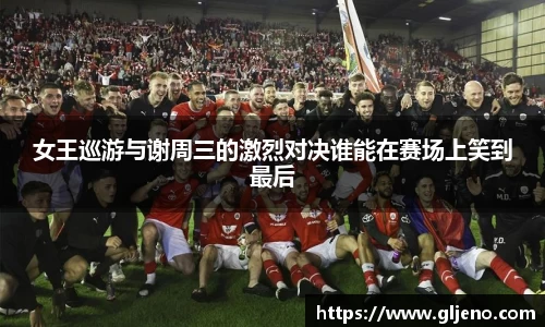 女王巡游与谢周三的激烈对决谁能在赛场上笑到最后