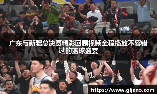 广东与新疆总决赛精彩回顾视频全程播放不容错过的篮球盛宴